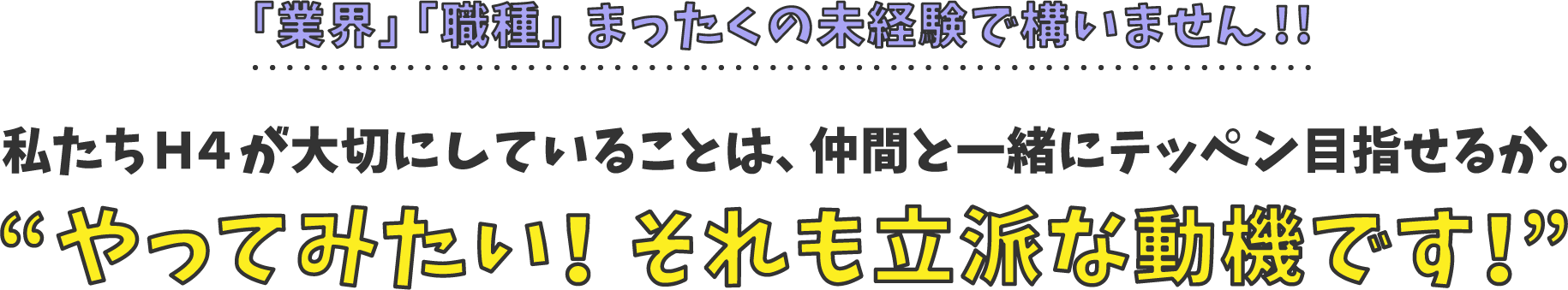 「業界」「職種」まったくの未経験で構いません!!私たちＨ４が大切にしていることは、仲間と一緒にテッペン目指せるか。やってみたい！それも立派な動機です！