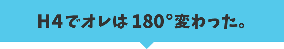 H4で俺は180度変わった