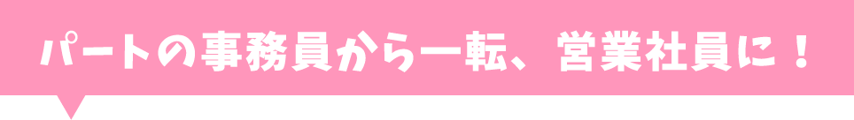 パートの事務員から一転、営業社員に！