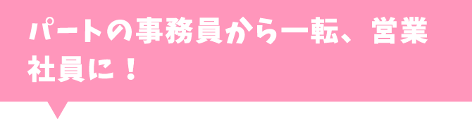 パートの事務員から一転、営業社員に！