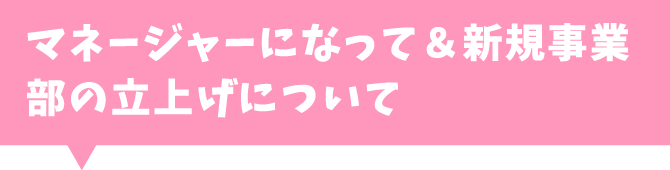 マネージャーになって＆新規事業部の立上げについて